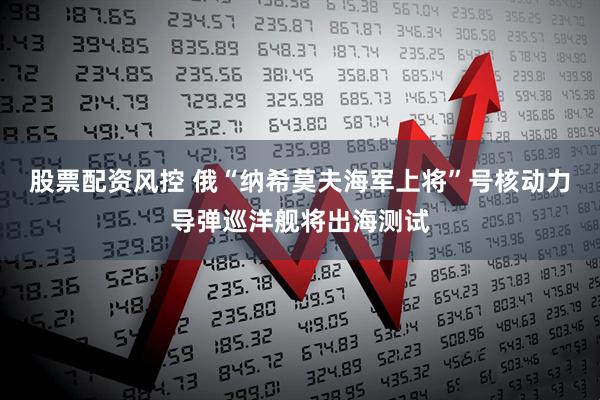 股票配资风控 俄“纳希莫夫海军上将”号核动力导弹巡洋舰将出海测试