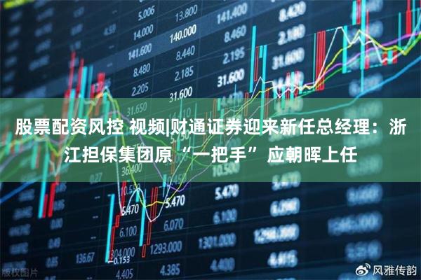 股票配资风控 视频|财通证券迎来新任总经理：浙江担保集团原 “一把手” 应朝晖上任