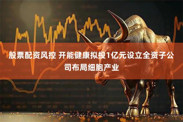 股票配资风控 开能健康拟投1亿元设立全资子公司布局细胞产业