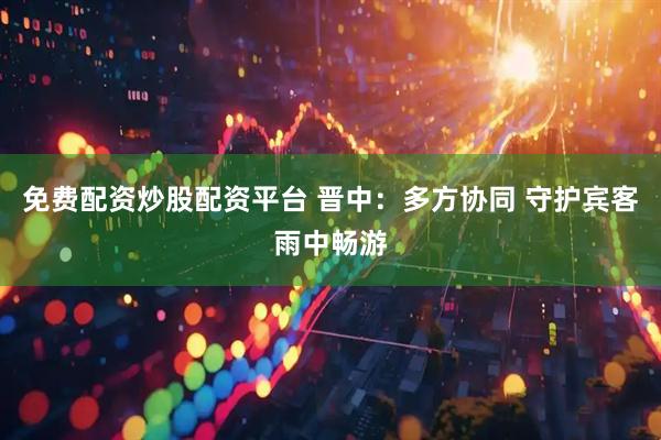 免费配资炒股配资平台 晋中：多方协同 守护宾客雨中畅游
