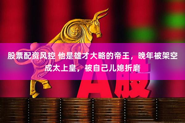股票配资风控 他是雄才大略的帝王，晚年被架空成太上皇，被自己儿媳折磨