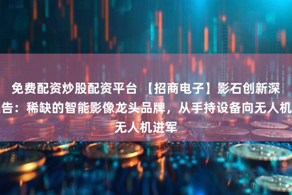 免费配资炒股配资平台 【招商电子】影石创新深度报告：稀缺的智能影像龙头品牌，从手持设备向无人机进军