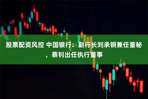 股票配资风控 中国银行：副行长刘承钢兼任董秘，蔡钊出任执行董事