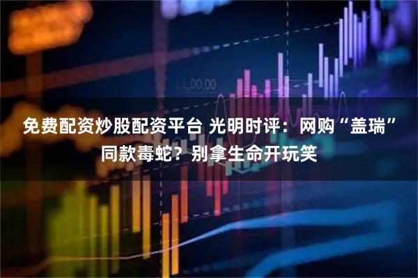免费配资炒股配资平台 光明时评：网购“盖瑞”同款毒蛇？别拿生命开玩笑