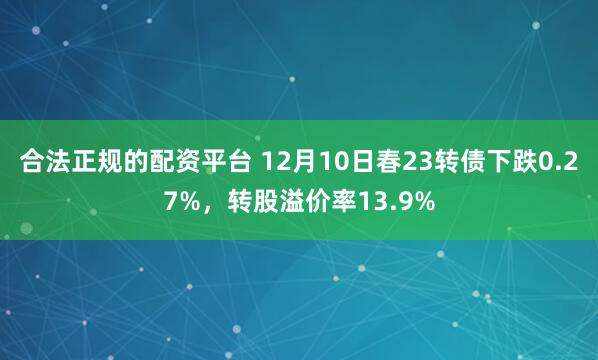 合法正规的配资平台 12月10日春23转债下跌0.27%，转股溢价率13.9%