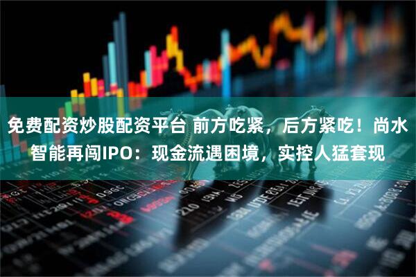 免费配资炒股配资平台 前方吃紧，后方紧吃！尚水智能再闯IPO：现金流遇困境，实控人猛套现