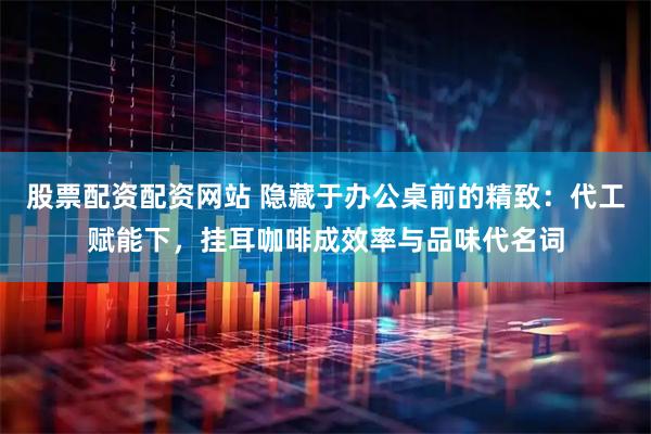 股票配资配资网站 隐藏于办公桌前的精致：代工赋能下，挂耳咖啡成效率与品味代名词