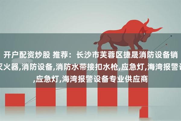 开户配资炒股 推荐：长沙市芙蓉区捷晟消防设备销售部：水基型灭火器,消防设备,消防水带接扣水枪,应急灯,海湾报警设备专业供应商