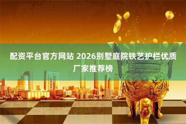 配资平台官方网站 2026别墅庭院铁艺护栏优质厂家推荐榜
