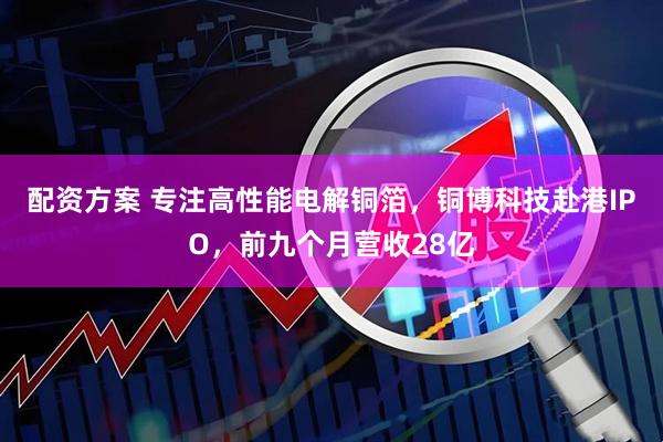 配资方案 专注高性能电解铜箔，铜博科技赴港IPO，前九个月营收28亿