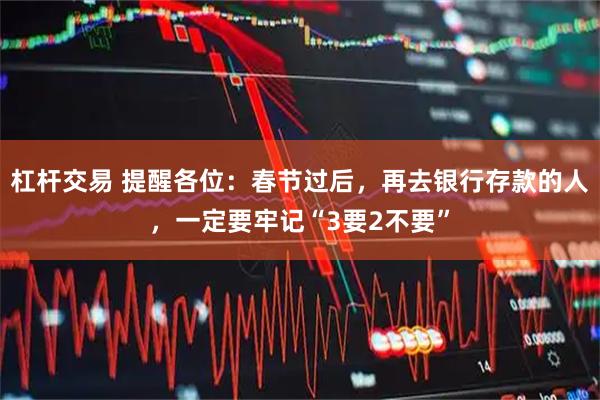 杠杆交易 提醒各位：春节过后，再去银行存款的人，一定要牢记“3要2不要”