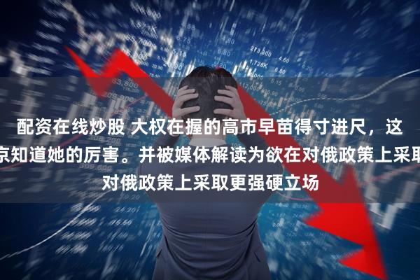 配资在线炒股 大权在握的高市早苗得寸进尺，这一次要让普京知道她的厉害。并被媒体解读为欲在对俄政策上采取更强硬立场