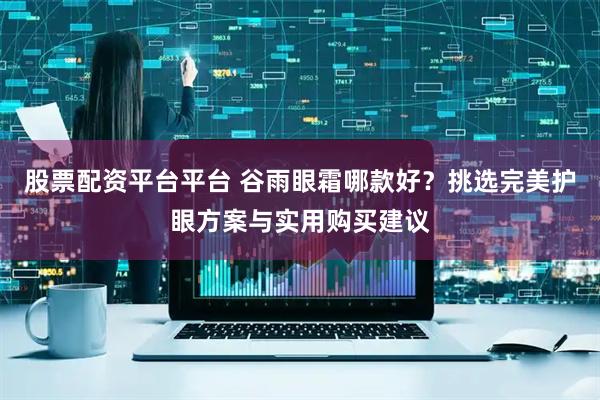 股票配资平台平台 谷雨眼霜哪款好？挑选完美护眼方案与实用购买建议