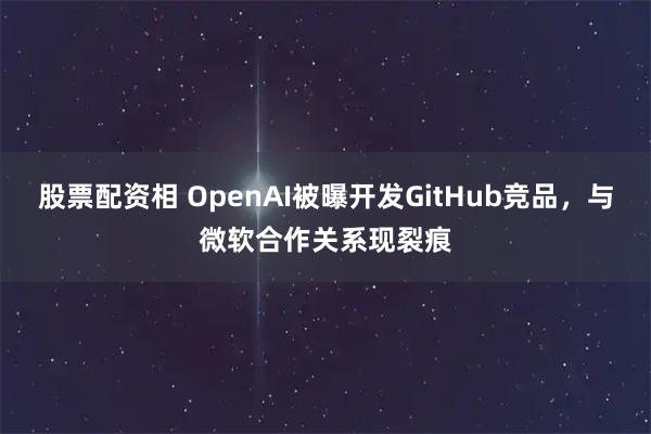 股票配资相 OpenAI被曝开发GitHub竞品，与微软合作关系现裂痕