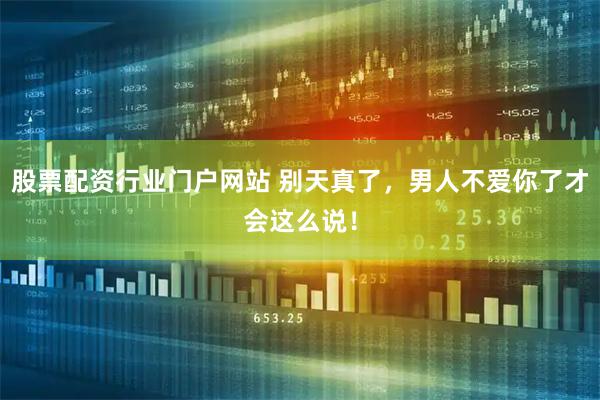 股票配资行业门户网站 别天真了，男人不爱你了才会这么说！