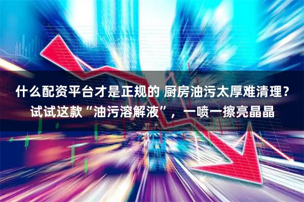 什么配资平台才是正规的 厨房油污太厚难清理？试试这款“油污溶解液”，一喷一擦亮晶晶