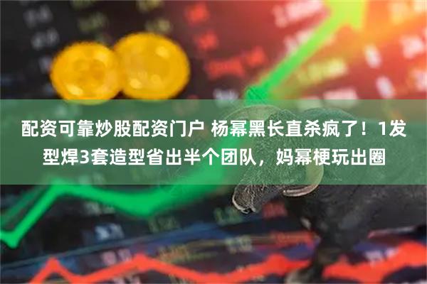 配资可靠炒股配资门户 杨幂黑长直杀疯了！1发型焊3套造型省出半个团队，妈幂梗玩出圈