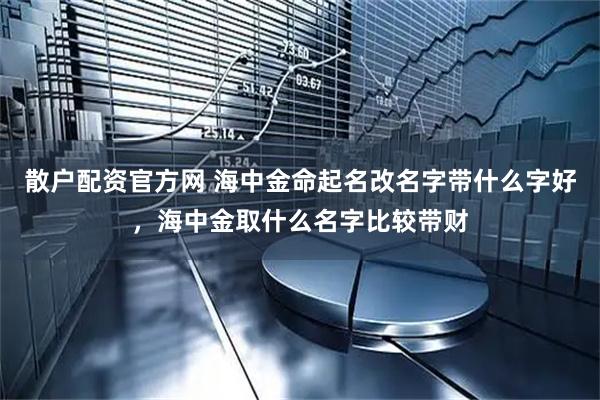 散户配资官方网 海中金命起名改名字带什么字好，海中金取什么名字比较带财