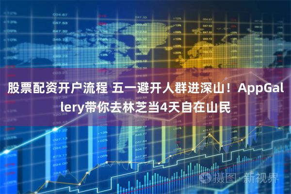 股票配资开户流程 五一避开人群进深山！AppGallery带你去林芝当4天自在山民