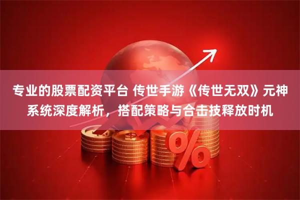 专业的股票配资平台 传世手游《传世无双》元神系统深度解析，搭配策略与合击技释放时机