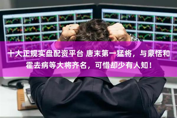 十大正规实盘配资平台 唐末第一猛将，与蒙恬和霍去病等大将齐名，可惜却少有人知！