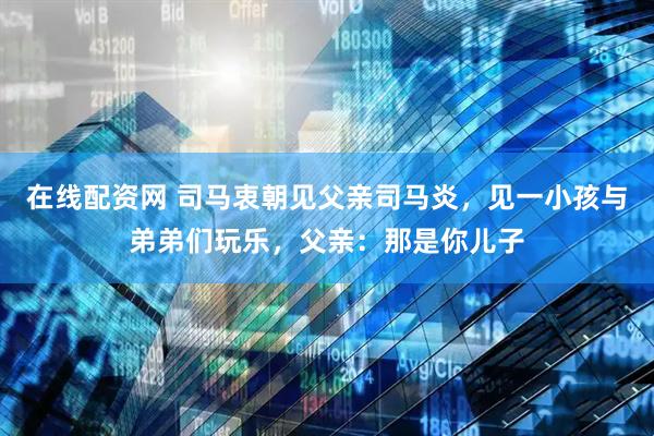 在线配资网 司马衷朝见父亲司马炎，见一小孩与弟弟们玩乐，父亲：那是你儿子