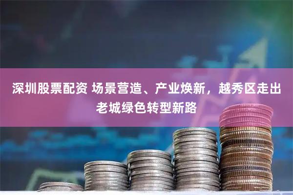 深圳股票配资 场景营造、产业焕新，越秀区走出老城绿色转型新路